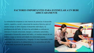 FACTORES IMPORTANTES PARA ESTIMULAR A UN BEBE
ADECUADAMENTE
La estimulación temprana es una manera de potenciar el desarrollo
motriz, cognitivo, social y emocional de nuestros hijos/as, pero al
mismo tiempo se debe respetar el desarrollo individual y la
predisposición del bebé. Al inicio las actividades se enfocan en
reforzar el vínculo emocional, masajes y estímulos sensoriales,
respetando el desarrollo natural del bebé, y el instinto natural de sus
padres. Luego se inician actividades de motricidad gruesa,
motricidad fina, concentración y lenguaje. Es muy importante cuidar
y proteger la iniciativa, la independencia y la autoestima del niño
durante todo su proceso de aprendizaje
 