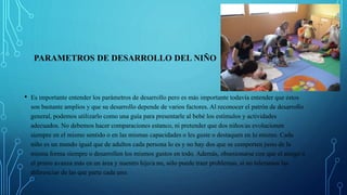 PARAMETROS DE DESARROLLO DEL NIÑO
• Es importante entender los parámetros de desarrollo pero es más importante todavía entender que estos
son bastante amplios y que su desarrollo depende de varios factores. Al reconocer el patrón de desarrollo
general, podemos utilizarlo como una guía para presentarle al bebé los estímulos y actividades
adecuados. No debemos hacer comparaciones estanco, ni pretender que dos niños/as evolucionen
siempre en el mismo sentido o en las mismas capacidades o les guste o destaquen en lo mismo. Cada
niño es un mundo igual que de adultos cada persona lo es y no hay dos que se comporten justo de la
misma forma siempre o desarrollen los mismos gustos en todo. Además, obsesionarse con que el amigo o
el primo avanza más en un área y nuestro hijo/a no, sólo puede traer problemas, si no toleramos las
diferencias de las que parte cada uno.
 