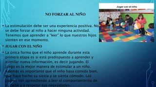 NO FORZAR AL NIÑO
• La estimulación debe ser una experiencia positiva. No
se debe forzar al niño a hacer ninguna actividad.
Tenemos que aprender a “leer” lo que nuestros hijos
sienten en ese momento.
• JUGAR CON EL NIÑO
• La única forma que el niño aprende durante esta
primera etapa es si está predispuesto a aprender y
asimilar nueva información, es decir jugando. El
juego es la mejor manera de estimular a un niño.
Además es importante que el niño haya comido bien,
que haya hecho su siesta y se sienta cómodo. Los
padres van aprendiendo a leer el comportamiento de
su bebé y a respetar sus necesidades.
 