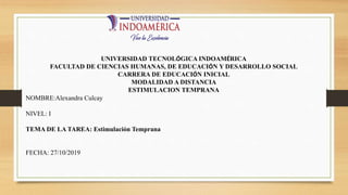 UNIVERSIDAD TECNOLÓGICA INDOAMÉRICA
FACULTAD DE CIENCIAS HUMANAS, DE EDUCACIÓN Y DESARROLLO SOCIAL
CARRERA DE EDUCACIÓN INICIAL
MODALIDAD A DISTANCIA
ESTIMULACION TEMPRANA
NOMBRE:Alexandra Culcay
NIVEL: I
TEMA DE LA TAREA: Estimulación Temprana
FECHA: 27/10/2019
 