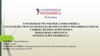 UNIVERSIDAD TECNOLÓGICA INDOAMÉRICA
FACULTAD DE CIENCIAS HUMANAS, DE EDUCACIÓN Y DESARROLLO SOCIAL
CARRERA DE EDUCACIÓN BÁSICA
MODALIDAD A DISTANCIA
ESTIMULACIÓN TEMPRANA I
NOMBRE: Mayra Benalcázar
NIVEL: Cuarto
TEMA DE LA TAREA: Presentación diapositivas con el tema Estimulación Temprana
FECHA: 9 de noviembre del 2019
 