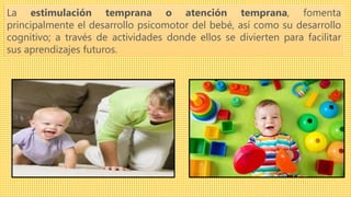 La estimulación temprana o atención temprana, fomenta
principalmente el desarrollo psicomotor del bebé, así como su desarrollo
cognitivo; a través de actividades donde ellos se divierten para facilitar
sus aprendizajes futuros.
 