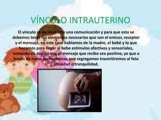 VÍNCULO INTRAUTERINO
El vínculo se da mediante una comunicación y para que esta se
debemos tener los elementos necesarios que son el emisor, receptor
y el mensaje, en este caso hablamos de la madre, el bebé y lo que
hacemos para llegar al bebe estímulos afectivos y sensoriales,
tomando en cuenta que el mensaje que reciba sea positivo, ya que a
través de todas las hormonas que segregamos trasmitiremos al feto
ansiedad o tranquilidad.
 