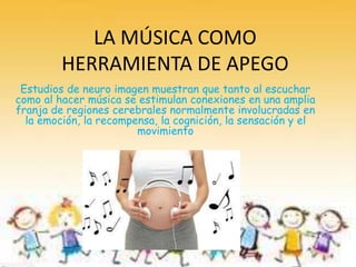 LA MÚSICA COMO
HERRAMIENTA DE APEGO
Estudios de neuro imagen muestran que tanto al escuchar
como al hacer música se estimulan conexiones en una amplia
franja de regiones cerebrales normalmente involucradas en
la emoción, la recompensa, la cognición, la sensación y el
movimiento
 