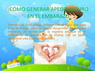 CÓMO GENERAR APEGO SEGURO
EN EL EMBARAZO.
Siempre se da el apego, independiente de lo que haga
o no la madre; pero se puede desarrollar de variadas
maneras, de modo que, la manera en que se va
edificando la relación de la mamá con su bebé,
establece una especie de patrón
 