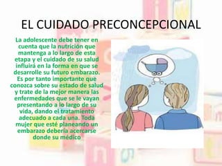 EL CUIDADO PRECONCEPCIONAL
La adolescente debe tener en
cuenta que la nutrición que
mantenga a lo largo de esta
etapa y el cuidado de su salud
influirá en la forma en que se
desarrolle su futuro embarazo.
Es por tanto importante que
conozca sobre su estado de salud
y trate de la mejor manera las
enfermedades que se le vayan
presentando a lo largo de su
vida, dando el tratamiento
adecuado a cada una. Toda
mujer que esté planeando un
embarazo debería acercarse
donde su médico
 