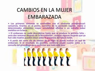 CAMBIOS EN LA MUJER
EMBARAZADA
• Los primeros síntomas se confunden con el síndrome premenstrual:
cansancio, tirantez en el pecho, aumento de la secreción vaginal, manía a
determinados alimentos, mayor sensibilidad olfativa o un extraño sabor
metálico en la boca.
• El embarazo no suele descubrirse hasta que se produce la primera falta -
unas dos semanas después de la fecundación-, aunque algunas mujeres que ya
han sido madres pueden intuir antes la presencia del futuro bebé.
• A partir del sexto día de retraso de la regla se puede realizar un test de
embarazo. Si el resultado da positivo, conviene acudir cuanto antes a la
consulta del ginecólogo para confirmar que todo está bien
 
