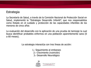 Estrategia
La Secretaría de Salud, a través de la Comisión Nacional de Protección Social en
Salud, implementó la “Estrategia Desarrollo Infantil”, que nos responsabiliza
como Estado en el cuidado y protección de las capacidades infantiles de los
menores de cinco años
La evaluación del desarrollo con la aplicación de una prueba de tamizaje la cual
busca identificar probables enfermos en una población aparentemente sana (0
a 60 meses).
La estrategia interactúa con tres líneas de acción:
1.- Seguimiento al embarazo
2.- Crecimiento (nutrición)
3.- Desarrollo Neurológico
 