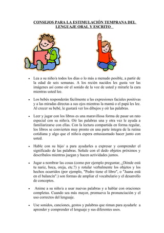 CONSEJOS PARA LA ESTIMULACIÓN TEMPRANA DEL
             LENGUAJE ORAL Y ESCRITO




•   Lea a su niño/a todos los días o lo más a menudo posible, a partir de
    la edad de seis semanas. A los recién nacidos les gusta ver las
    imágenes así como oír el sonido de la voz de usted y mirarle la cara
    mientras usted lee.

•   Los bebés responderán fácilmente a las expresiones faciales positivas
    y a las miradas directas a sus ojos mientras la mamá o el papá les lee.
    Al crecer su bebé, le gustará ver los dibujos y oír las palabras.

•   Leer y jugar con los libros es una maravillosa forma de pasar un rato
    especial con su niño/a. Oír las palabras una y otra vez le ayuda a
    familiarizarse con ellas. Con la lectura compartida en forma regular,
    los libros se convierten muy pronto en una parte íntegra de la rutina
    cotidiana y algo que el niño/a espera entusiasmado hacer junto con
    usted.

•   Hable con su hijo/ a para ayudarles a expresar y comprender el
    significado de las palabras. Señale con el dedo objetos próximos y
    descríbalos mientras juegan y hacen actividades juntos.

•   Jugar a nombrar las cosas (como por ejemplo preguntar, ¿Dónde está
    tu nariz, boca, oreja, etc.?) y rotular verbalmente los objetos y los
    hechos ocurridos (por ejemplo, "Pedro tiene el libro", o "Juana está
    en el balancín".) son formas de ampliar el vocabulario y el desarrollo
    de conceptos.

•    Anime a su niño/a a usar nuevas palabras y a hablar con oraciones
    completas. Cuando sea más mayor, promueva la pronunciación y el
    uso correctos del lenguaje.

•   Use sonidos, canciones, gestos y palabras que riman para ayudarle a
    aprender y comprender el lenguaje y sus diferentes usos.
 