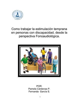 1
Como trabajar la estimulación temprana
en personas con discapacidad, desde la
perspectiva Fonoaudiológica.
POR:
Pamela Cárdenas P.
Fernanda García S.
 