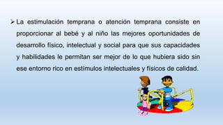  La estimulación temprana o atención temprana consiste en
proporcionar al bebé y al niño las mejores oportunidades de
desarrollo físico, intelectual y social para que sus capacidades
y habilidades le permitan ser mejor de lo que hubiera sido sin
ese entorno rico en estímulos intelectuales y físicos de calidad.