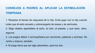 CONSEJOS A PADRES AL APLICAR LA ESTIMULACIÓN
TEMPRANA
1. Respetar el tiempo de respuesta de tu hijo. Evita jugar con tu hijo cuando
notes que él está cansado y sobrecargarlo de tareas y de estímulos.
2. Elige objetos agradables al tacto, al oído, al paladar, y que sean, claro,
seguros.
3. Los juegos deben ir acompañados por canciones, palabras y sonrisas. De
cariño y dulzura, también.
4. El juego tiene que ser algo placentero, para los dos.