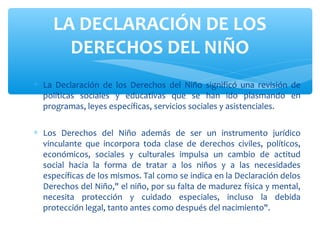 ∗ La Declaración de los Derechos del Niño significó una revisión de
políticas sociales y educativas que se han ido plasmando en
programas, leyes específicas, servicios sociales y asistenciales.
∗ Los Derechos del Niño además de ser un instrumento jurídico
vinculante que incorpora toda clase de derechos civiles, políticos,
económicos, sociales y culturales impulsa un cambio de actitud
social hacia la forma de tratar a los niños y a las necesidades
específicas de los mismos. Tal como se indica en la Declaración delos
Derechos del Niño," el niño, por su falta de madurez física y mental,
necesita protección y cuidado especiales, incluso la debida
protección legal, tanto antes como después del nacimiento".
LA DECLARACIÓN DE LOS
DERECHOS DEL NIÑO
 