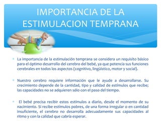 ∗ La importancia de la estimulación temprana se considera un requisito básico
para el óptimo desarrollo del cerebro del bebé, ya que potencia sus funciones
cerebrales en todos los aspectos (cognitivo, lingüístico, motor y social).
∗ Nuestro cerebro requiere información que le ayude a desarrollarse. Su
crecimiento depende de la cantidad, tipo y calidad de estímulos que recibe;
las capacidades no se adquieren sólo con el paso del tiempo.
∗ El bebé precisa recibir estos estímulos a diario, desde el momento de su
nacimiento. Si recibe estímulos pobres, de una forma irregular o en cantidad
insuficiente, el cerebro no desarrolla adecuadamente sus capacidades al
ritmo y con la calidad que cabría esperar.
IMPORTANCIA DE LA
ESTIMULACION TEMPRANA
 