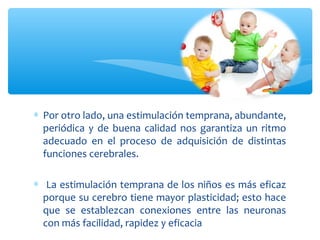 ∗ Por otro lado, una estimulación temprana, abundante,
periódica y de buena calidad nos garantiza un ritmo
adecuado en el proceso de adquisición de distintas
funciones cerebrales.
∗ La estimulación temprana de los niños es más eficaz
porque su cerebro tiene mayor plasticidad; esto hace
que se establezcan conexiones entre las neuronas
con más facilidad, rapidez y eficacia
 