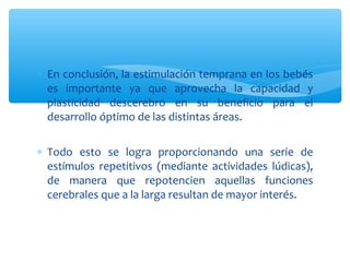 ∗ En conclusión, la estimulación temprana en los bebés
es importante ya que aprovecha la capacidad y
plasticidad descerebro en su beneficio para el
desarrollo óptimo de las distintas áreas.
∗ Todo esto se logra proporcionando una serie de
estímulos repetitivos (mediante actividades lúdicas),
de manera que repotencien aquellas funciones
cerebrales que a la larga resultan de mayor interés.
 