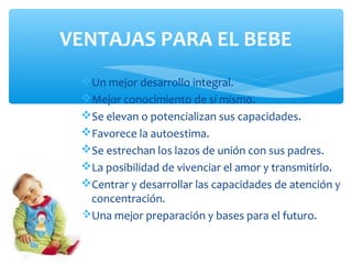 Un mejor desarrollo integral.
Mejor conocimiento de sí mismo.
Se elevan o potencializan sus capacidades.
Favorece la autoestima.
Se estrechan los lazos de unión con sus padres.
La posibilidad de vivenciar el amor y transmitirlo.
Centrar y desarrollar las capacidades de atención y
concentración.
Una mejor preparación y bases para el futuro.
VENTAJAS PARA EL BEBE
 
