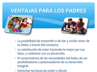 ∗ La posibilidad de transmitir o de dar y recibir amor de
su bebe, a través del contacto.
∗ La satisfacción de estar haciendo lo mejor por sus
hijos, y colaborar con su desarrollo.
∗ El conocimiento de las necesidades del bebe, de ser
posibilitadores y potenciadores de su desarrollo
integral.
∗ Estrechar los lazos de unión y afecto
VENTAJAS PARA LOS PADRES
 