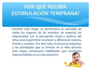 ∗ Durante esta etapa se perfecciona la actividad de
todos los órganos de los sentidos, en especial, los
relacionados con la percepción visual y auditiva del
niño, esto le permitirá reconocer y diferenciar colores,
formas y sonidos. Por otro lado, lo procesos psíquicos
y las actividades que se forman en el niño durante
esta etapa constituyen habilidades que resultarán
imprescindibles en su vida posterior.
POR QUÉ RECIBIR
ESTIMULACIÓN TEMPRANA?
 