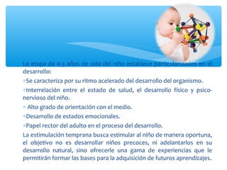 La etapa de 0-3 años de vida del niño establece particularidades en el
desarrollo:
∗Se caracteriza por su ritmo acelerado del desarrollo del organismo.
∗Interrelación entre el estado de salud, el desarrollo físico y psico-
nervioso del niño.
∗ Alto grado de orientación con el medio.
∗Desarrollo de estados emocionales.
∗Papel rector del adulto en el proceso del desarrollo.
La estimulación temprana busca estimular al niño de manera oportuna,
el objetivo no es desarrollar niños precoces, ni adelantarlos en su
desarrollo natural, sino ofrecerle una gama de experiencias que le
permitirán formar las bases para la adquisición de futuros aprendizajes.
 