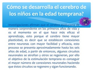 ∗ Investigaciones afirman que el cerebro evoluciona de
manera sorprendente en los primeros años de vida y
es el momento en el que hace más eficaz el
aprendizaje, esto porque el cerebro tiene mayor
plasticidad, es decir que se establecen conexiones
entre neuronas con mayor facilidad y eficacia, esto
proceso se presenta aproximadamente hasta los seis
años de edad, a partir de entonces, algunos circuitos
neuronales se atrofian y otros se regeneran, por ello
el objetivo de la estimulación temprana es conseguir
el mayor número de conexiones neuronales haciendo
que éstos circuitos se regenere y sigan funcionando.
Cómo se desarrolla el cerebro de
los niños en la edad temprana?
 