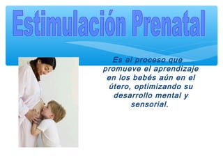 Es el proceso que
promueve el aprendizaje
en los bebés aún en el
útero, optimizando su
desarrollo mental y
sensorial.
 