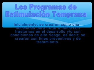 Inicialmente, se crearon como una
necesidad para tratar a niños con
trastornos en el desarrollo y/o con
condiciones de alto riesgo, es decir; se
crearon con fines preventivos y de
tratamiento.
Actualmente, los programas de estimulación se
han extendido a la población de bebés en
general, para mejorar su nivel de desarrollo, de
manera continua y regulada.
 