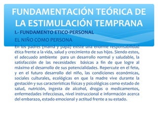 I.- FUNDAMENTO ETICO-PERSONAL
EL NIÑO COMO PERSONA
En los padres (mamá y papá) existe una enorme responsabilidad
ética frente a la vida, salud y crecimiento de sus hijos. Siendo estos,
el adecuado ambiente para un desarrollo normal y saludable, la
satisfacción de las necesidades básicas a fin de que logre al
máximo el desarrollo de sus potencialidades. Repercute en el feto,
y en el futuro desarrollo del niño, las condiciones económicas,
sociales culturales, ecológicas en que la madre vive durante la
gestación y sus características físicas y psicológicas como estado de
salud, nutrición, ingesta de alcohol, drogas o medicamentos,
enfermedades infecciosas, nivel instruccional e información acerca
del embarazo, estado emocional y actitud frente a su estado.
FUNDAMENTACIÓN TEÓRICA DE
LA ESTIMULACIÓN TEMPRANA
 