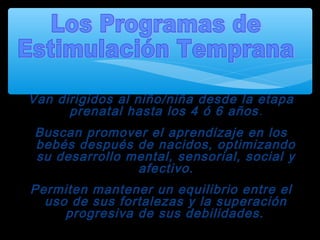 Van dirigidos al niño/niña desde la etapa
prenatal hasta los 4 ó 6 años.
Buscan promover el aprendizaje en los
bebés después de nacidos, optimizando
su desarrollo mental, sensorial, social y
afectivo.
Permiten mantener un equilibrio entre el
uso de sus fortalezas y la superación
progresiva de sus debilidades.
 