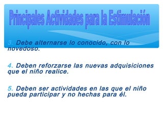 3. Debe alternarse lo conocido, con lo
novedoso.
4. Deben reforzarse las nuevas adquisiciones
que el niño realice.
5. Deben ser actividades en las que el niño
pueda participar y no hechas para él.
 