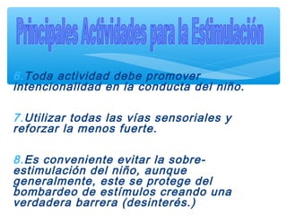 6.Toda actividad debe promover
intencionalidad en la conducta del niño.
7.Utilizar todas las vías sensoriales y
reforzar la menos fuerte.
8.Es conveniente evitar la sobre-
estimulación del niño, aunque
generalmente, este se protege del
bombardeo de estímulos creando una
verdadera barrera (desinterés.)
 