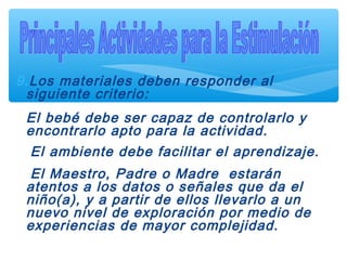 9.Los materiales deben responder al
siguiente criterio:
El bebé debe ser capaz de controlarlo y
encontrarlo apto para la actividad.
El ambiente debe facilitar el aprendizaje.
El Maestro, Padre o Madre estarán
atentos a los datos o señales que da el
niño(a), y a partir de ellos llevarlo a un
nuevo nivel de exploración por medio de
experiencias de mayor complejidad.
 