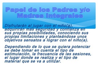 Disfrutarán al jugar con el niño(a),
adquirirán más seguridad y confianza en
sus propias posibilidades, conociendo sus
propias limitaciones y planteándose unos
objetivos sensatos a lograr con el niño(a).
Dependiendo de lo que se quiera potenciar
se debe tomar en cuenta el tipo de
estimulación, la frecuencia de las sesiones,
el lugar donde se realiza y el tipo de
material que se va a utilizar.
 