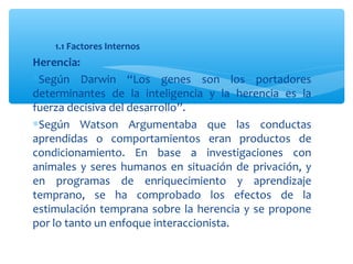 1.1 Factores Internos
Herencia:
∗Según Darwin “Los genes son los portadores
determinantes de la inteligencia y la herencia es la
fuerza decisiva del desarrollo”.
∗Según Watson Argumentaba que las conductas
aprendidas o comportamientos eran productos de
condicionamiento. En base a investigaciones con
animales y seres humanos en situación de privación, y
en programas de enriquecimiento y aprendizaje
temprano, se ha comprobado los efectos de la
estimulación temprana sobre la herencia y se propone
por lo tanto un enfoque interaccionista.
 