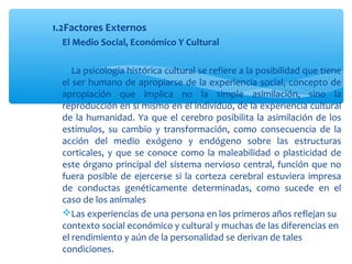 1.2Factores Externos
El Medio Social, Económico Y Cultural
La psicología histórica cultural se refiere a la posibilidad que tiene
el ser humano de apropiarse de la experiencia social, concepto de
apropiación que implica no la simple asimilación, sino la
reproducción en sí mismo en el individuo, de la experiencia cultural
de la humanidad. Ya que el cerebro posibilita la asimilación de los
estímulos, su cambio y transformación, como consecuencia de la
acción del medio exógeno y endógeno sobre las estructuras
corticales, y que se conoce como la maleabilidad o plasticidad de
este órgano principal del sistema nervioso central, función que no
fuera posible de ejercerse si la corteza cerebral estuviera impresa
de conductas genéticamente determinadas, como sucede en el
caso de los animales
Las experiencias de una persona en los primeros años reflejan su
contexto social económico y cultural y muchas de las diferencias en
el rendimiento y aún de la personalidad se derivan de tales
condiciones.
 