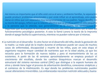 ∗ Así mismo es importante que el niño esté cerca al seno y ambiente familiar, la separación
puede producir problemas emocionales y por ende influir en el aprendizaje, esto puede
darse en niños que son separados muy tempranamente de sus padres. Según Bowlby, en
su teoría del apego, refiere que la relación afectiva que se produce entre el niño pequeño
y la persona que lo atiende, que generalmente es la madre, los sentimientos de
seguridad que acompañan la formación de vínculos afectivos adecuados son la base del
funcionamiento psicológico posterior. A esto lo llamó Lorenz la teoría de la Impronta
donde el apego facilita la supervivencia, mientras no pueden valerse por sí mismas.
• La nutrición en el desarrollo: Es otro factor en el desarrollo del niño, desde la gestación de
la madre. La mala salud de la madre durante el embarazo puede ser causa de muchos
casos de enfermedad, discapacidad y muerte de los niños, pues en esta etapa el
organismo requiere mayor cantidad de nutrientes que en la edad adulta, ya que los
necesita para la formación de nuevos tejidos y para el mantenimiento de los ya
existentes. A partir de las 18 semanas aproximadamente se empieza producir el
crecimiento del encéfalo, donde los cambios bioquímicos marcan el desarrollo
estructural del sistema nervioso central (SNC) que distingue a la especie humana de
otras y donde tiene lugar el proceso de arborización dendrítica, conexiones sinápticas y
el comienzo de la mielinización. Es aquí donde los problemas nutricionales pueden
causar alteraciones irreversibles. Las embarazadas necesitan nutrición adecuada y buena
 