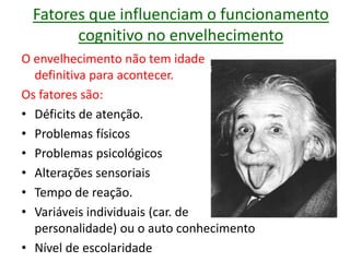 Fatores que influenciam o funcionamento
cognitivo no envelhecimento
O envelhecimento não tem idade
definitiva para acontecer.
Os fatores são:
• Déficits de atenção.
• Problemas físicos
• Problemas psicológicos
• Alterações sensoriais
• Tempo de reação.
• Variáveis individuais (car. de
personalidade) ou o auto conhecimento
• Nível de escolaridade
 