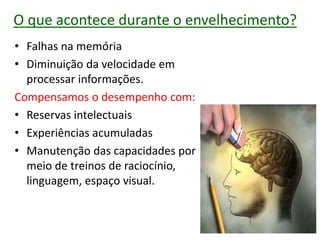 O que acontece durante o envelhecimento?
• Falhas na memória
• Diminuição da velocidade em
processar informações.
Compensamos o desempenho com:
• Reservas intelectuais
• Experiências acumuladas
• Manutenção das capacidades por
meio de treinos de raciocínio,
linguagem, espaço visual.
 