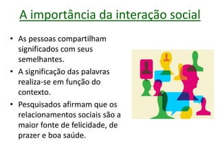 A importância da interação social
• As pessoas compartilham
significados com seus
semelhantes.
• A significação das palavras
realiza-se em função do
contexto.
• Pesquisados afirmam que os
relacionamentos sociais são a
maior fonte de felicidade, de
prazer e boa saúde.
 