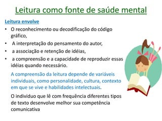 Leitura como fonte de saúde mental
Leitura envolve
• O reconhecimento ou decodificação do código
gráfico,
• A interpretação do pensamento do autor,
• a associação e retenção de idéias,
• a compreensão e a capacidade de reproduzir essas
idéias quando necessário.
A compreensão da leitura depende de variáveis
individuais, como personalidade, cultura, contexto
em que se vive e habilidades intelectuais.
O individuo que lê com frequência diferentes tipos
de texto desenvolve melhor sua competência
comunicativa
 