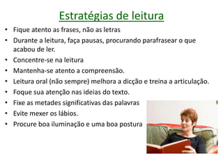 Estratégias de leitura
• Fique atento as frases, não as letras
• Durante a leitura, faça pausas, procurando parafrasear o que
acabou de ler.
• Concentre-se na leitura
• Mantenha-se atento a compreensão.
• Leitura oral (não sempre) melhora a dicção e treina a articulação.
• Foque sua atenção nas ideias do texto.
• Fixe as metades significativas das palavras
• Evite mexer os lábios.
• Procure boa iluminação e uma boa postura
 