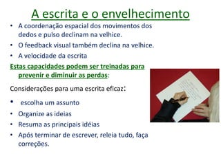 A escrita e o envelhecimento
• A coordenação espacial dos movimentos dos
dedos e pulso declinam na velhice.
• O feedback visual também declina na velhice.
• A velocidade da escrita
Estas capacidades podem ser treinadas para
prevenir e diminuir as perdas:
Considerações para uma escrita eficaz:
• escolha um assunto
• Organize as ideias
• Resuma as principais idéias
• Após terminar de escrever, releia tudo, faça
correções.
 