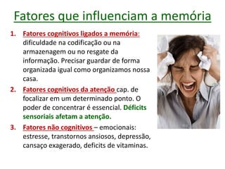 Fatores que influenciam a memória
1. Fatores cognitivos ligados a memória:
dificuldade na codificação ou na
armazenagem ou no resgate da
informação. Precisar guardar de forma
organizada igual como organizamos nossa
casa.
2. Fatores cognitivos da atenção cap. de
focalizar em um determinado ponto. O
poder de concentrar é essencial. Déficits
sensoriais afetam a atenção.
3. Fatores não cognitivos – emocionais:
estresse, transtornos ansiosos, depressão,
cansaço exagerado, deficits de vitaminas.
 