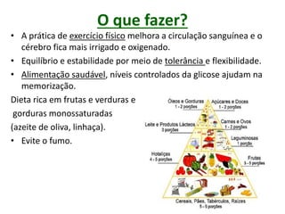 O que fazer?
• A prática de exercício físico melhora a circulação sanguínea e o
cérebro fica mais irrigado e oxigenado.
• Equilíbrio e estabilidade por meio de tolerância e flexibilidade.
• Alimentação saudável, níveis controlados da glicose ajudam na
memorização.
Dieta rica em frutas e verduras e
gorduras monossaturadas
(azeite de oliva, linhaça).
• Evite o fumo.
 