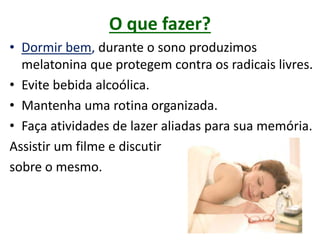 O que fazer?
• Dormir bem, durante o sono produzimos
melatonina que protegem contra os radicais livres.
• Evite bebida alcoólica.
• Mantenha uma rotina organizada.
• Faça atividades de lazer aliadas para sua memória.
Assistir um filme e discutir
sobre o mesmo.
 