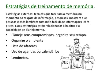 Estratégias de treinamento de memória.
Estratégias externas: técnicas que facilitam a memória no
momento do resgate da informação, pesquisas mostram que
pessoas idosas lembram com mais facilidade informações com
pistas. Estas estratégias estão relacionadas a hábitos e a
capacidade de planejamento.
• Planeje seus compromissos, organize seu tempo.
• Organize o ambiente
• Lista de afazeres
• Uso de agendas ou calendários
• Lembretes.
 