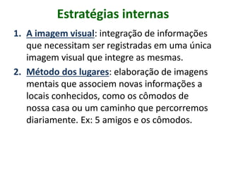 Estratégias internas
1. A imagem visual: integração de informações
que necessitam ser registradas em uma única
imagem visual que integre as mesmas.
2. Método dos lugares: elaboração de imagens
mentais que associem novas informações a
locais conhecidos, como os cômodos de
nossa casa ou um caminho que percorremos
diariamente. Ex: 5 amigos e os cômodos.
 