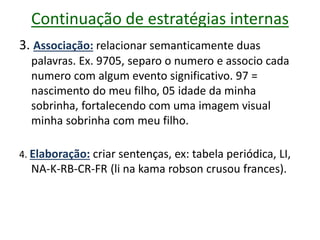 Continuação de estratégias internas
3. Associação: relacionar semanticamente duas
palavras. Ex. 9705, separo o numero e associo cada
numero com algum evento significativo. 97 =
nascimento do meu filho, 05 idade da minha
sobrinha, fortalecendo com uma imagem visual
minha sobrinha com meu filho.
4. Elaboração: criar sentenças, ex: tabela periódica, LI,
NA-K-RB-CR-FR (li na kama robson crusou frances).
 