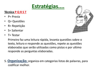 Estratégias....
Técnica P Q R S T
• P= Previa
• Q= Questões
• R= Repetição
• S= Salientar
• T= Testar
Primeiro faz uma leitura rápida, levanta questões sobre o
texto, leitura e responde as questões, repete as questões
elaboradas que serão utilizadas como pistas e por ultimo
responde as perguntas elaboradas.
5. Organização: organiza em categorias listas de palavras, para
codificar melhor.
 