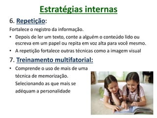 Estratégias internas
6. Repetição:
Fortalece o registro da informação.
• Depois de ler um texto, conte a alguém o conteúdo lido ou
escreva em um papel ou repita em voz alta para você mesmo.
• A repetição fortalece outras técnicas como a imagem visual
7. Treinamento multifatorial:
• Comprende o uso de mais de uma
técnica de memorização.
Selecionando as que mais se
adéquam a personalidade
 